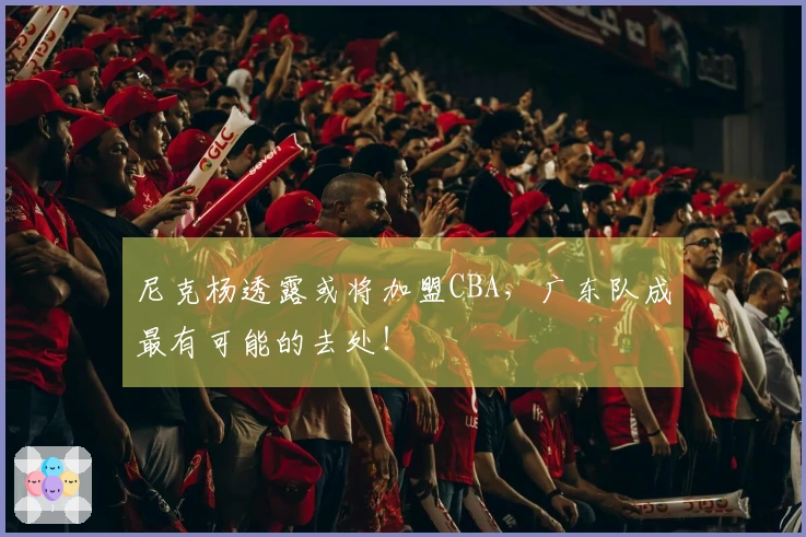 尼克杨透露或将加盟CBA，广东队成最有可能的去处！