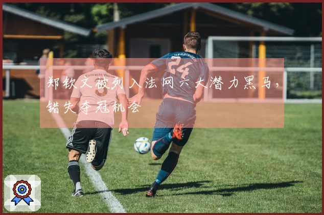 郑钦文被列入法网六大潜力黑马，错失夺冠机会