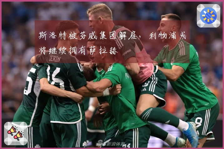 斯洛特被芬威集团解雇，利物浦或将继续拥有萨拉赫