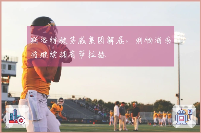 斯洛特被芬威集团解雇,利物浦或将继续拥有萨拉赫