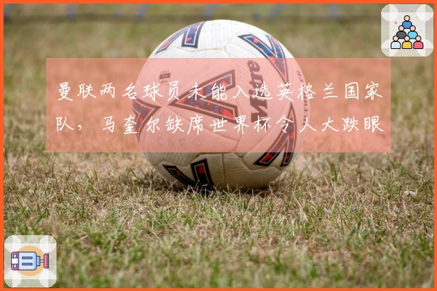 曼联两名球员未能入选英格兰国家队，马奎尔缺席世界杯令人大跌眼镜，卡里克将因此受益
