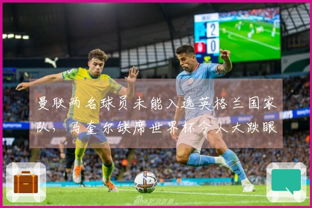 曼联两名球员未能入选英格兰国家队，马奎尔缺席世界杯令人大跌眼镜，卡里克将因此受益